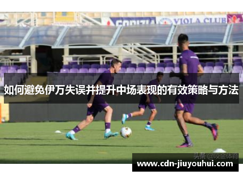 如何避免伊万失误并提升中场表现的有效策略与方法 如何避免伊万失误并提升中场表现的有效策略与方法