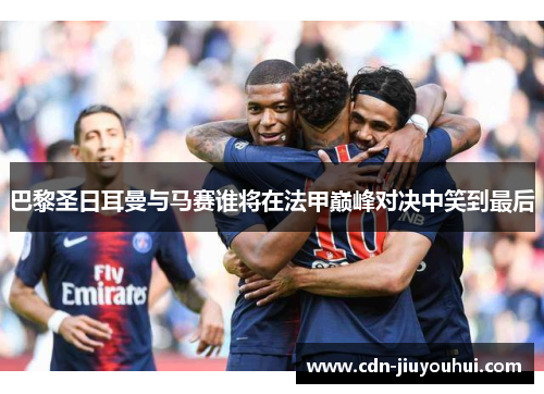 巴黎圣日耳曼与马赛谁将在法甲巅峰对决中笑到最后 巴黎圣日耳曼与马赛谁将在法甲巅峰对决中笑到最后