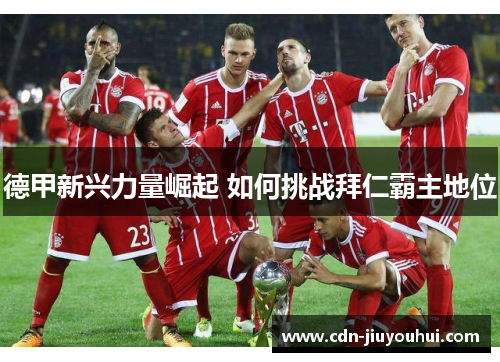 德甲新兴力量崛起 如何挑战拜仁霸主地位 德甲新兴力量崛起 如何挑战拜仁霸主地位