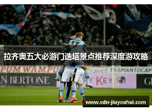 拉齐奥五大必游门迭塔景点推荐深度游攻略 拉齐奥五大必游门迭塔景点推荐深度游攻略