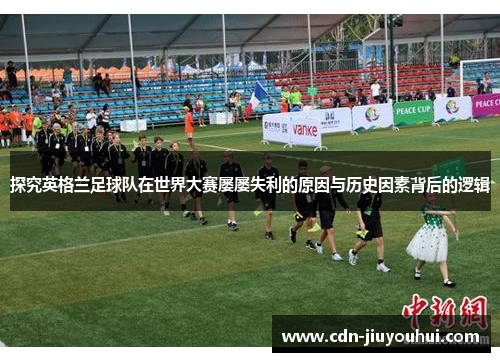 探究英格兰足球队在世界大赛屡屡失利的原因与历史因素背后的逻辑