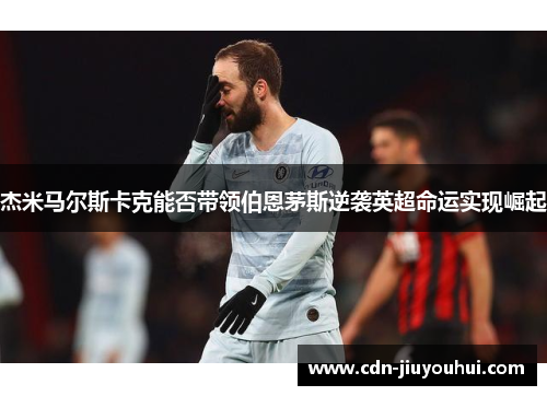 杰米马尔斯卡克能否带领伯恩茅斯逆袭英超命运实现崛起 杰米马尔斯卡克能否带领伯恩茅斯逆袭英超命运实现崛起