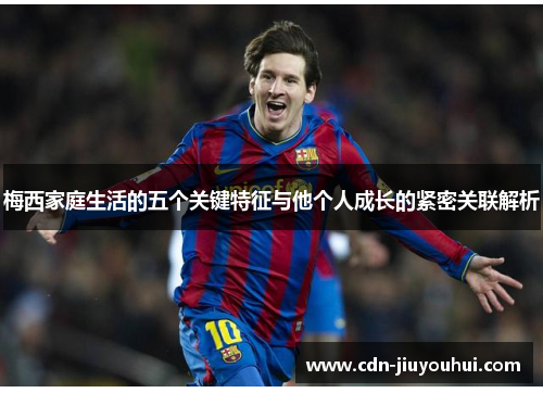 梅西家庭生活的五个关键特征与他个人成长的紧密关联解析 梅西家庭生活的五个关键特征与他个人成长的紧密关联解析