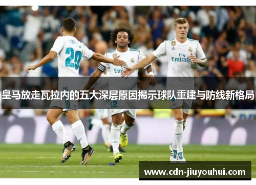 皇马放走瓦拉内的五大深层原因揭示球队重建与防线新格局