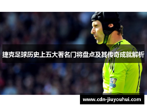 捷克足球历史上五大著名门将盘点及其传奇成就解析