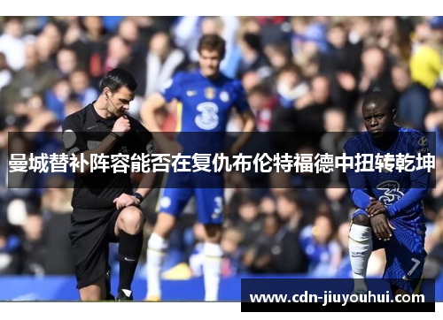 曼城替补阵容能否在复仇布伦特福德中扭转乾坤