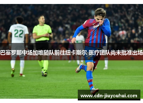 巴塞罗那中场加维随队前往纽卡斯尔 医疗团队尚未批准出场 巴塞罗那中场加维随队前往纽卡斯尔 医疗团队尚未批准出场