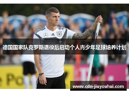 德国国家队克罗斯退役后启动个人青少年足球培养计划 德国国家队克罗斯退役后启动个人青少年足球培养计划