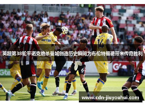 英超第38轮平诺克绝杀曼城创造历史瞬间为布伦特福德带来传奇胜利