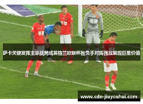 萨卡关键发挥主宰战局成英格兰欧联杯胜负手对阵强敌展现巨星价值