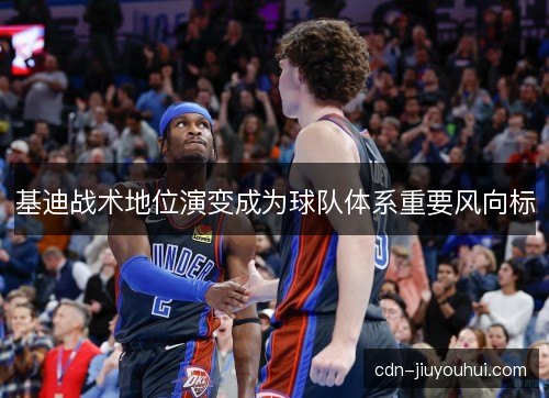 基迪战术地位演变成为球队体系重要风向标 基迪战术地位演变成为球队体系重要风向标